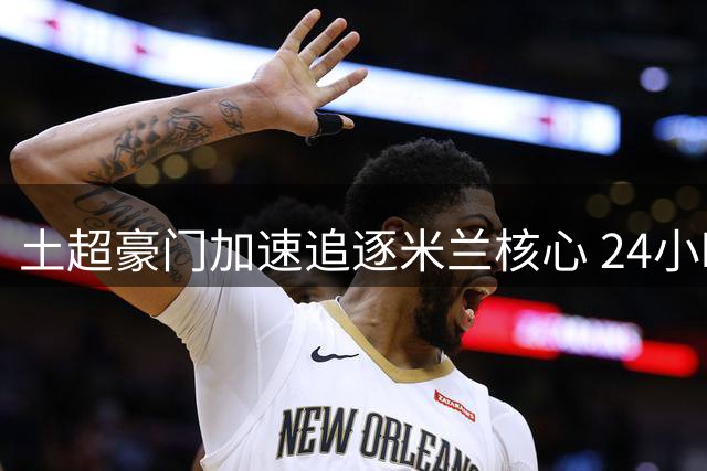 土超豪门加速追逐米兰核心 24小时内将提交关键竞价